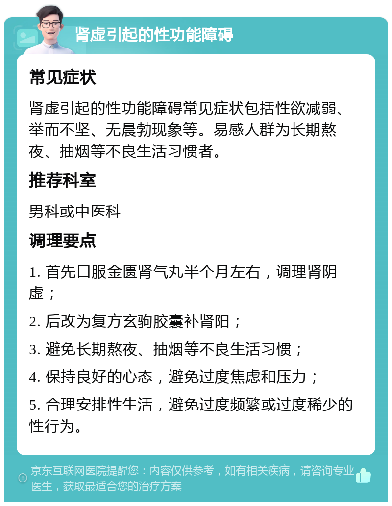 肾虚引起的性功能障碍 常见症状 肾虚引起的性功能障碍常见症状包括性欲减弱、举而不坚、无晨勃现象等。易感人群为长期熬夜、抽烟等不良生活习惯者。 推荐科室 男科或中医科 调理要点 1. 首先口服金匮肾气丸半个月左右，调理肾阴虚； 2. 后改为复方玄驹胶囊补肾阳； 3. 避免长期熬夜、抽烟等不良生活习惯； 4. 保持良好的心态，避免过度焦虑和压力； 5. 合理安排性生活，避免过度频繁或过度稀少的性行为。