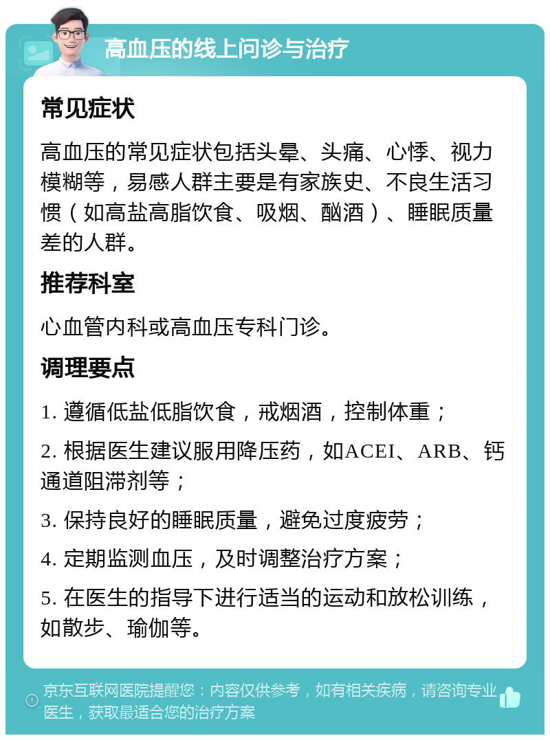 高血压的线上问诊与治疗 常见症状 高血压的常见症状包括头晕、头痛、心悸、视力模糊等，易感人群主要是有家族史、不良生活习惯（如高盐高脂饮食、吸烟、酗酒）、睡眠质量差的人群。 推荐科室 心血管内科或高血压专科门诊。 调理要点 1. 遵循低盐低脂饮食，戒烟酒，控制体重； 2. 根据医生建议服用降压药，如ACEI、ARB、钙通道阻滞剂等； 3. 保持良好的睡眠质量，避免过度疲劳； 4. 定期监测血压，及时调整治疗方案； 5. 在医生的指导下进行适当的运动和放松训练，如散步、瑜伽等。