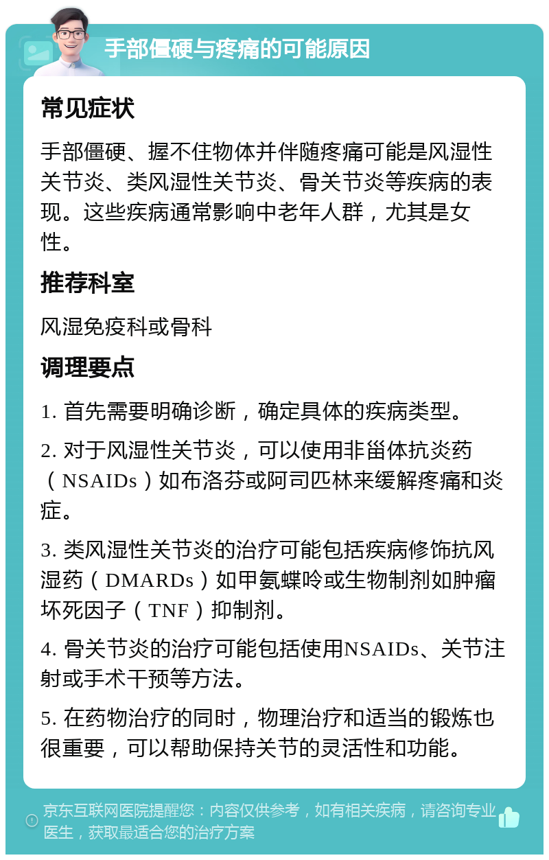 手部僵硬与疼痛的可能原因 常见症状 手部僵硬、握不住物体并伴随疼痛可能是风湿性关节炎、类风湿性关节炎、骨关节炎等疾病的表现。这些疾病通常影响中老年人群，尤其是女性。 推荐科室 风湿免疫科或骨科 调理要点 1. 首先需要明确诊断，确定具体的疾病类型。 2. 对于风湿性关节炎，可以使用非甾体抗炎药（NSAIDs）如布洛芬或阿司匹林来缓解疼痛和炎症。 3. 类风湿性关节炎的治疗可能包括疾病修饰抗风湿药（DMARDs）如甲氨蝶呤或生物制剂如肿瘤坏死因子（TNF）抑制剂。 4. 骨关节炎的治疗可能包括使用NSAIDs、关节注射或手术干预等方法。 5. 在药物治疗的同时，物理治疗和适当的锻炼也很重要，可以帮助保持关节的灵活性和功能。