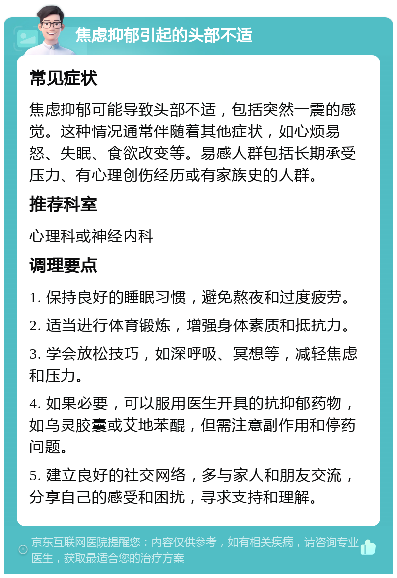 焦虑抑郁引起的头部不适 常见症状 焦虑抑郁可能导致头部不适，包括突然一震的感觉。这种情况通常伴随着其他症状，如心烦易怒、失眠、食欲改变等。易感人群包括长期承受压力、有心理创伤经历或有家族史的人群。 推荐科室 心理科或神经内科 调理要点 1. 保持良好的睡眠习惯，避免熬夜和过度疲劳。 2. 适当进行体育锻炼，增强身体素质和抵抗力。 3. 学会放松技巧，如深呼吸、冥想等，减轻焦虑和压力。 4. 如果必要，可以服用医生开具的抗抑郁药物，如乌灵胶囊或艾地苯醌，但需注意副作用和停药问题。 5. 建立良好的社交网络，多与家人和朋友交流，分享自己的感受和困扰，寻求支持和理解。