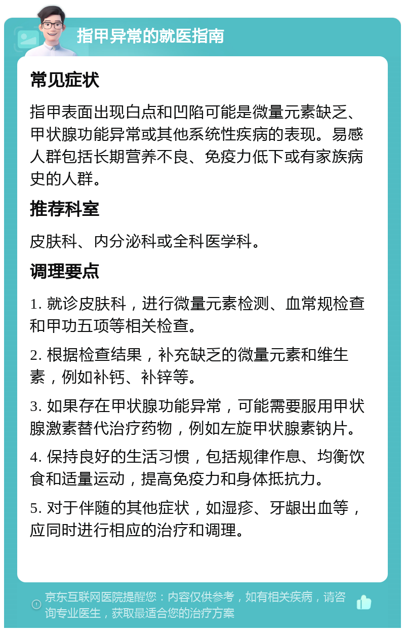 指甲异常的就医指南 常见症状 指甲表面出现白点和凹陷可能是微量元素缺乏、甲状腺功能异常或其他系统性疾病的表现。易感人群包括长期营养不良、免疫力低下或有家族病史的人群。 推荐科室 皮肤科、内分泌科或全科医学科。 调理要点 1. 就诊皮肤科，进行微量元素检测、血常规检查和甲功五项等相关检查。 2. 根据检查结果，补充缺乏的微量元素和维生素，例如补钙、补锌等。 3. 如果存在甲状腺功能异常，可能需要服用甲状腺激素替代治疗药物，例如左旋甲状腺素钠片。 4. 保持良好的生活习惯，包括规律作息、均衡饮食和适量运动，提高免疫力和身体抵抗力。 5. 对于伴随的其他症状，如湿疹、牙龈出血等，应同时进行相应的治疗和调理。