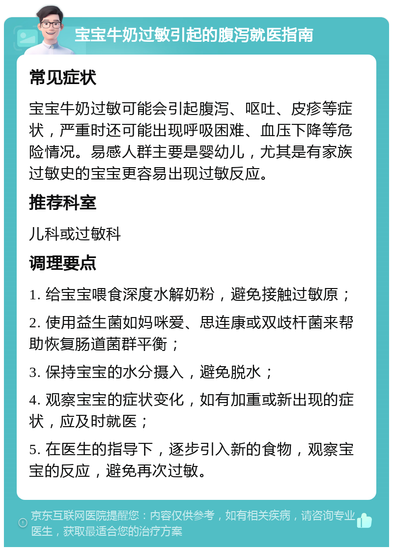 宝宝牛奶过敏引起的腹泻就医指南 常见症状 宝宝牛奶过敏可能会引起腹泻、呕吐、皮疹等症状，严重时还可能出现呼吸困难、血压下降等危险情况。易感人群主要是婴幼儿，尤其是有家族过敏史的宝宝更容易出现过敏反应。 推荐科室 儿科或过敏科 调理要点 1. 给宝宝喂食深度水解奶粉，避免接触过敏原； 2. 使用益生菌如妈咪爱、思连康或双歧杆菌来帮助恢复肠道菌群平衡； 3. 保持宝宝的水分摄入，避免脱水； 4. 观察宝宝的症状变化，如有加重或新出现的症状，应及时就医； 5. 在医生的指导下，逐步引入新的食物，观察宝宝的反应，避免再次过敏。