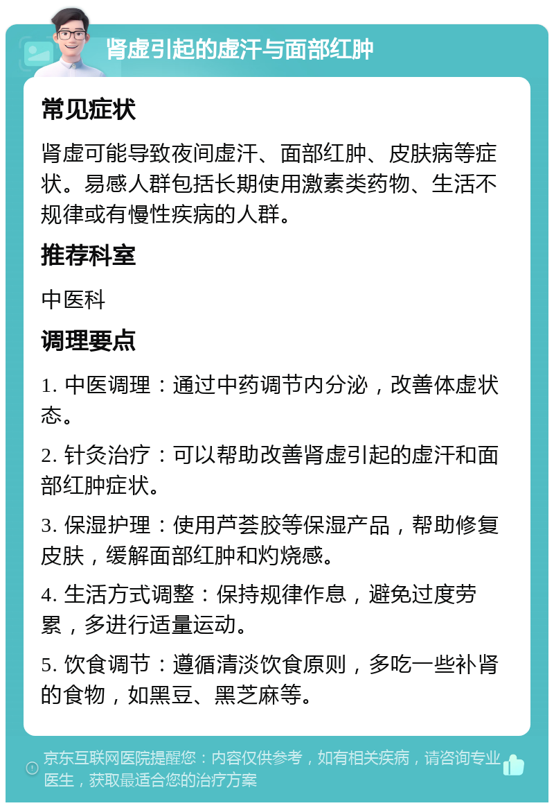 肾虚引起的虚汗与面部红肿 常见症状 肾虚可能导致夜间虚汗、面部红肿、皮肤病等症状。易感人群包括长期使用激素类药物、生活不规律或有慢性疾病的人群。 推荐科室 中医科 调理要点 1. 中医调理：通过中药调节内分泌，改善体虚状态。 2. 针灸治疗：可以帮助改善肾虚引起的虚汗和面部红肿症状。 3. 保湿护理：使用芦荟胶等保湿产品，帮助修复皮肤，缓解面部红肿和灼烧感。 4. 生活方式调整：保持规律作息，避免过度劳累，多进行适量运动。 5. 饮食调节：遵循清淡饮食原则，多吃一些补肾的食物，如黑豆、黑芝麻等。