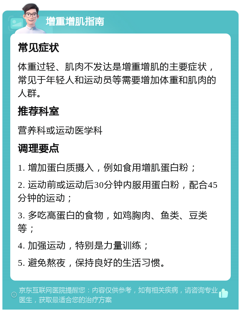 增重增肌指南 常见症状 体重过轻、肌肉不发达是增重增肌的主要症状，常见于年轻人和运动员等需要增加体重和肌肉的人群。 推荐科室 营养科或运动医学科 调理要点 1. 增加蛋白质摄入，例如食用增肌蛋白粉； 2. 运动前或运动后30分钟内服用蛋白粉，配合45分钟的运动； 3. 多吃高蛋白的食物，如鸡胸肉、鱼类、豆类等； 4. 加强运动，特别是力量训练； 5. 避免熬夜，保持良好的生活习惯。