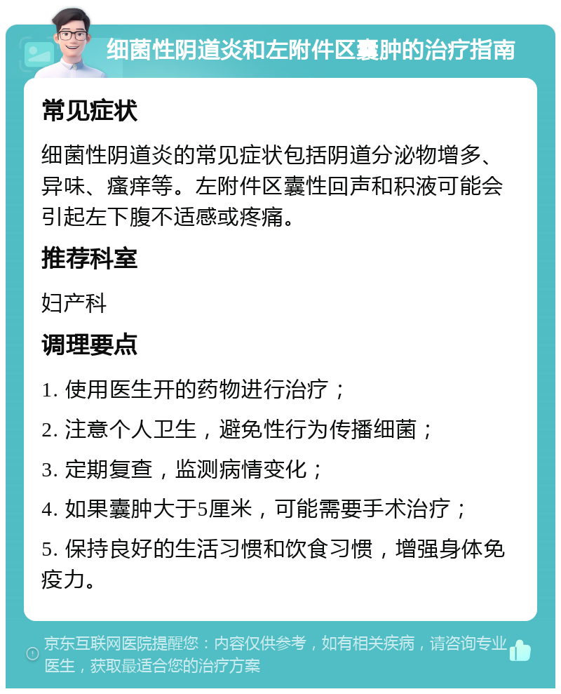 细菌性阴道炎和左附件区囊肿的治疗指南 常见症状 细菌性阴道炎的常见症状包括阴道分泌物增多、异味、瘙痒等。左附件区囊性回声和积液可能会引起左下腹不适感或疼痛。 推荐科室 妇产科 调理要点 1. 使用医生开的药物进行治疗； 2. 注意个人卫生，避免性行为传播细菌； 3. 定期复查，监测病情变化； 4. 如果囊肿大于5厘米，可能需要手术治疗； 5. 保持良好的生活习惯和饮食习惯，增强身体免疫力。