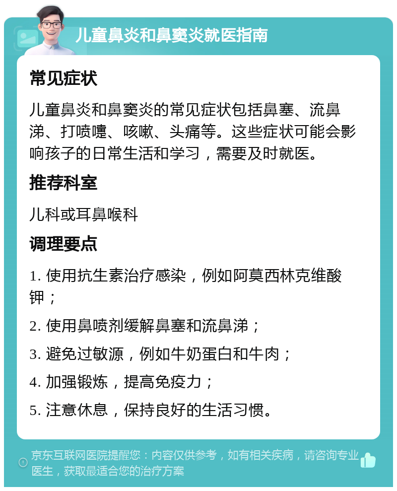 儿童鼻炎和鼻窦炎就医指南 常见症状 儿童鼻炎和鼻窦炎的常见症状包括鼻塞、流鼻涕、打喷嚏、咳嗽、头痛等。这些症状可能会影响孩子的日常生活和学习，需要及时就医。 推荐科室 儿科或耳鼻喉科 调理要点 1. 使用抗生素治疗感染，例如阿莫西林克维酸钾； 2. 使用鼻喷剂缓解鼻塞和流鼻涕； 3. 避免过敏源，例如牛奶蛋白和牛肉； 4. 加强锻炼，提高免疫力； 5. 注意休息，保持良好的生活习惯。