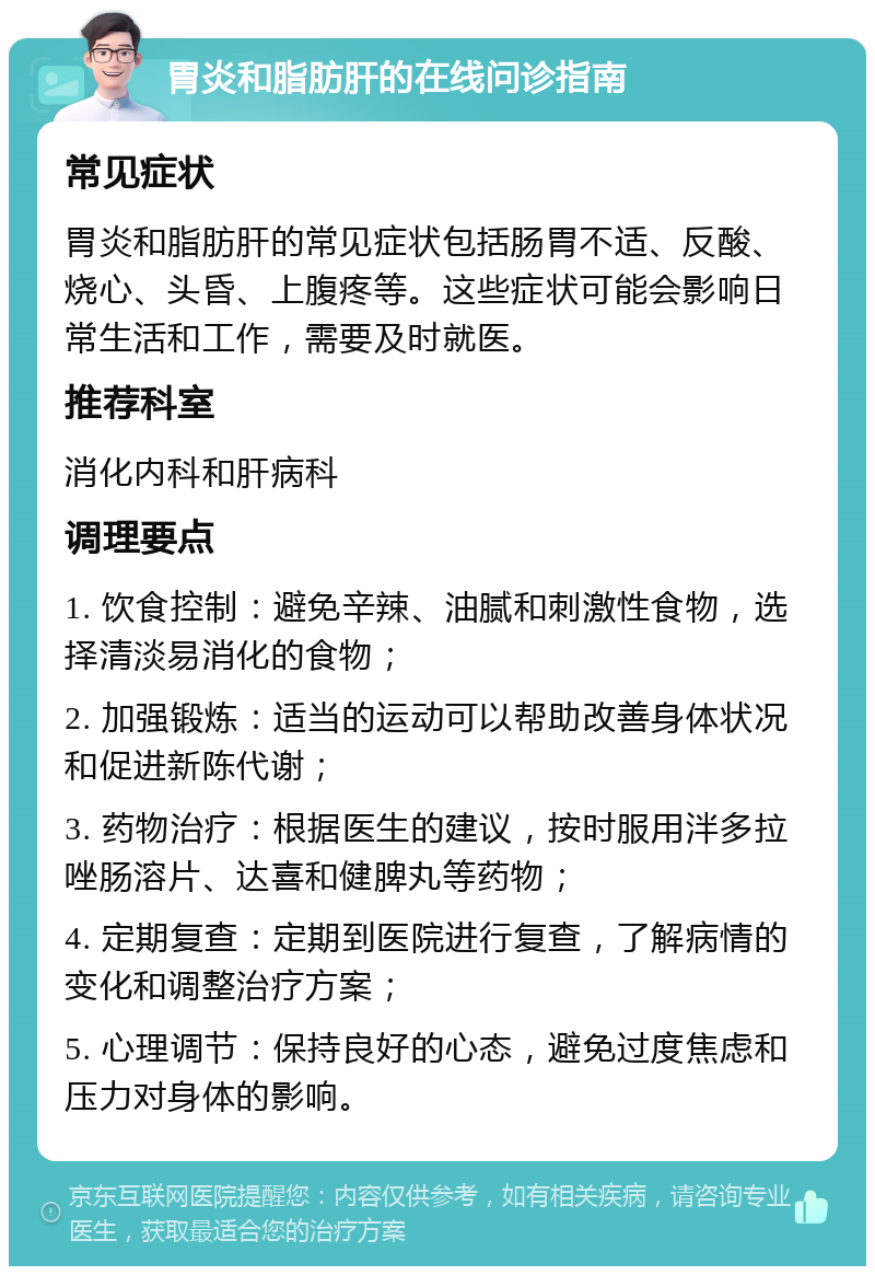 胃炎和脂肪肝的在线问诊指南 常见症状 胃炎和脂肪肝的常见症状包括肠胃不适、反酸、烧心、头昏、上腹疼等。这些症状可能会影响日常生活和工作，需要及时就医。 推荐科室 消化内科和肝病科 调理要点 1. 饮食控制：避免辛辣、油腻和刺激性食物，选择清淡易消化的食物； 2. 加强锻炼：适当的运动可以帮助改善身体状况和促进新陈代谢； 3. 药物治疗：根据医生的建议，按时服用泮多拉唑肠溶片、达喜和健脾丸等药物； 4. 定期复查：定期到医院进行复查，了解病情的变化和调整治疗方案； 5. 心理调节：保持良好的心态，避免过度焦虑和压力对身体的影响。