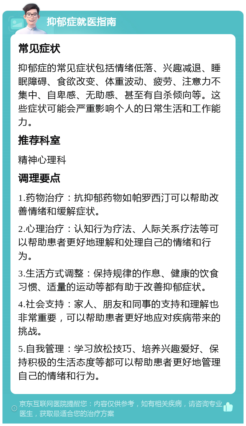 抑郁症就医指南 常见症状 抑郁症的常见症状包括情绪低落、兴趣减退、睡眠障碍、食欲改变、体重波动、疲劳、注意力不集中、自卑感、无助感、甚至有自杀倾向等。这些症状可能会严重影响个人的日常生活和工作能力。 推荐科室 精神心理科 调理要点 1.药物治疗：抗抑郁药物如帕罗西汀可以帮助改善情绪和缓解症状。 2.心理治疗：认知行为疗法、人际关系疗法等可以帮助患者更好地理解和处理自己的情绪和行为。 3.生活方式调整：保持规律的作息、健康的饮食习惯、适量的运动等都有助于改善抑郁症状。 4.社会支持：家人、朋友和同事的支持和理解也非常重要，可以帮助患者更好地应对疾病带来的挑战。 5.自我管理：学习放松技巧、培养兴趣爱好、保持积极的生活态度等都可以帮助患者更好地管理自己的情绪和行为。