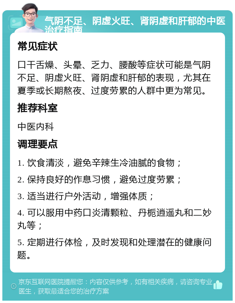 气阴不足、阴虚火旺、肾阴虚和肝郁的中医治疗指南 常见症状 口干舌燥、头晕、乏力、腰酸等症状可能是气阴不足、阴虚火旺、肾阴虚和肝郁的表现，尤其在夏季或长期熬夜、过度劳累的人群中更为常见。 推荐科室 中医内科 调理要点 1. 饮食清淡，避免辛辣生冷油腻的食物； 2. 保持良好的作息习惯，避免过度劳累； 3. 适当进行户外活动，增强体质； 4. 可以服用中药口炎清颗粒、丹栀逍遥丸和二妙丸等； 5. 定期进行体检，及时发现和处理潜在的健康问题。