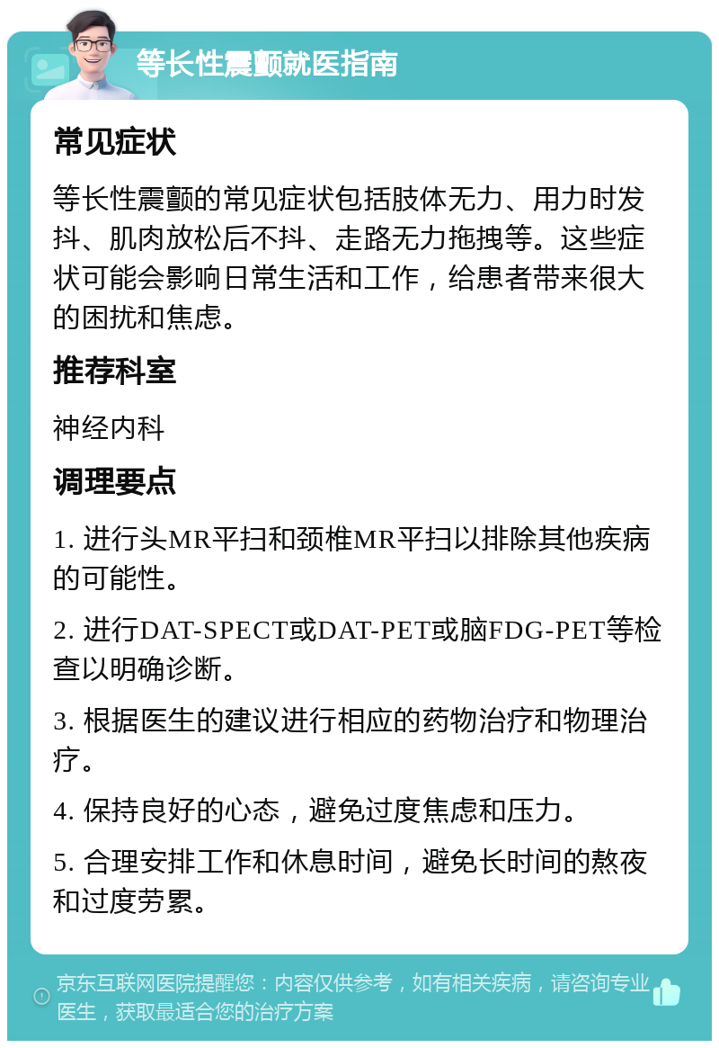 等长性震颤就医指南 常见症状 等长性震颤的常见症状包括肢体无力、用力时发抖、肌肉放松后不抖、走路无力拖拽等。这些症状可能会影响日常生活和工作，给患者带来很大的困扰和焦虑。 推荐科室 神经内科 调理要点 1. 进行头MR平扫和颈椎MR平扫以排除其他疾病的可能性。 2. 进行DAT-SPECT或DAT-PET或脑FDG-PET等检查以明确诊断。 3. 根据医生的建议进行相应的药物治疗和物理治疗。 4. 保持良好的心态，避免过度焦虑和压力。 5. 合理安排工作和休息时间，避免长时间的熬夜和过度劳累。