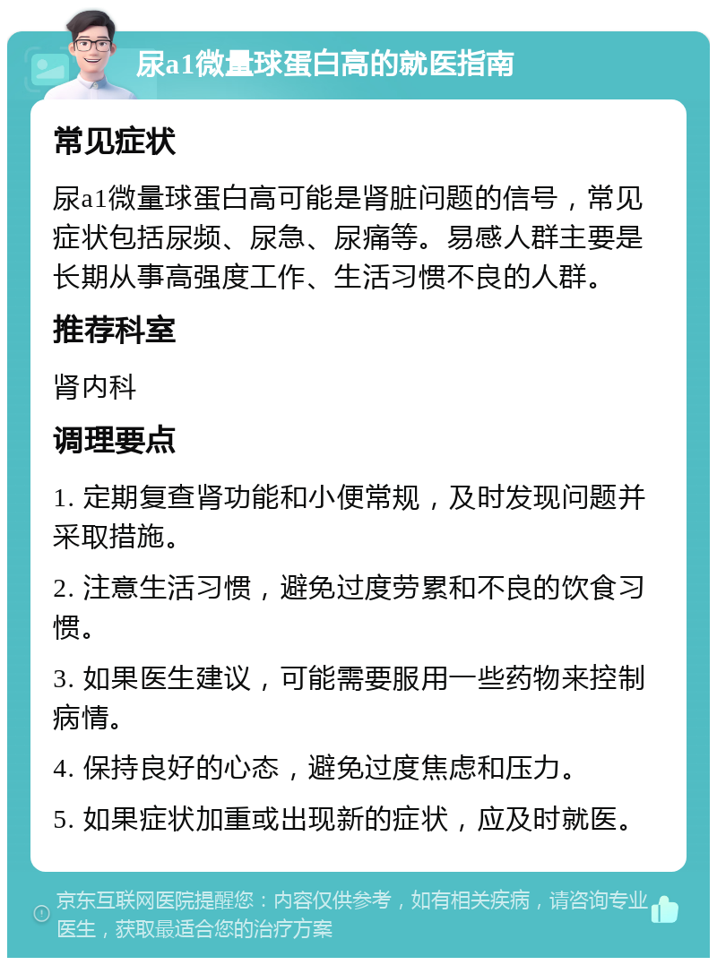 尿a1微量球蛋白高的就医指南 常见症状 尿a1微量球蛋白高可能是肾脏问题的信号，常见症状包括尿频、尿急、尿痛等。易感人群主要是长期从事高强度工作、生活习惯不良的人群。 推荐科室 肾内科 调理要点 1. 定期复查肾功能和小便常规，及时发现问题并采取措施。 2. 注意生活习惯，避免过度劳累和不良的饮食习惯。 3. 如果医生建议，可能需要服用一些药物来控制病情。 4. 保持良好的心态，避免过度焦虑和压力。 5. 如果症状加重或出现新的症状，应及时就医。