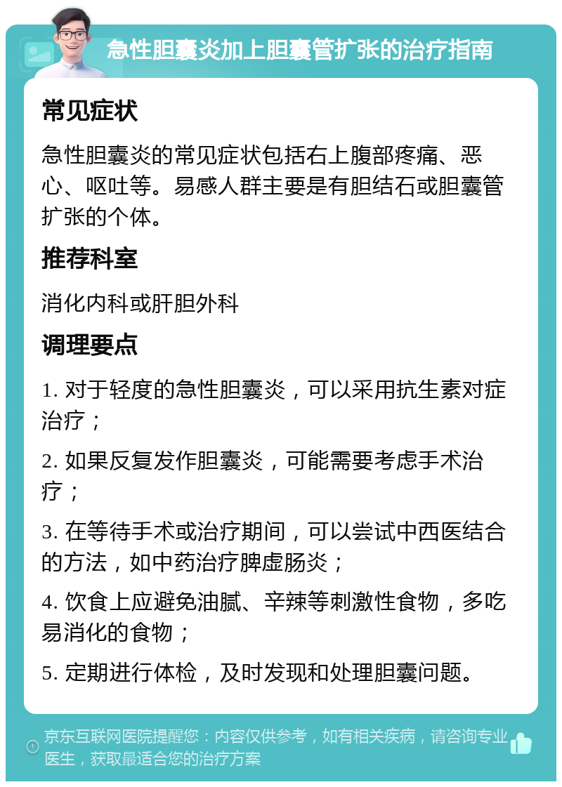 急性胆囊炎加上胆囊管扩张的治疗指南 常见症状 急性胆囊炎的常见症状包括右上腹部疼痛、恶心、呕吐等。易感人群主要是有胆结石或胆囊管扩张的个体。 推荐科室 消化内科或肝胆外科 调理要点 1. 对于轻度的急性胆囊炎，可以采用抗生素对症治疗； 2. 如果反复发作胆囊炎，可能需要考虑手术治疗； 3. 在等待手术或治疗期间，可以尝试中西医结合的方法，如中药治疗脾虚肠炎； 4. 饮食上应避免油腻、辛辣等刺激性食物，多吃易消化的食物； 5. 定期进行体检，及时发现和处理胆囊问题。