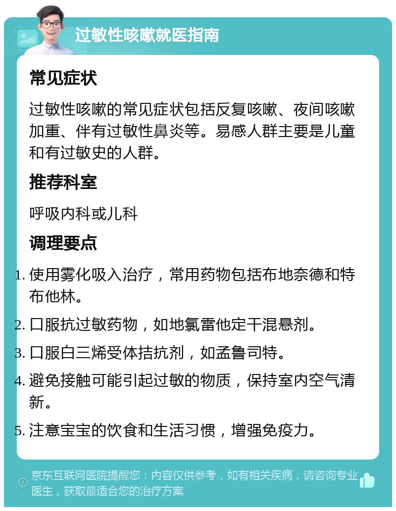 过敏性咳嗽就医指南 常见症状 过敏性咳嗽的常见症状包括反复咳嗽、夜间咳嗽加重、伴有过敏性鼻炎等。易感人群主要是儿童和有过敏史的人群。 推荐科室 呼吸内科或儿科 调理要点 使用雾化吸入治疗，常用药物包括布地奈德和特布他林。 口服抗过敏药物，如地氯雷他定干混悬剂。 口服白三烯受体拮抗剂，如孟鲁司特。 避免接触可能引起过敏的物质，保持室内空气清新。 注意宝宝的饮食和生活习惯，增强免疫力。