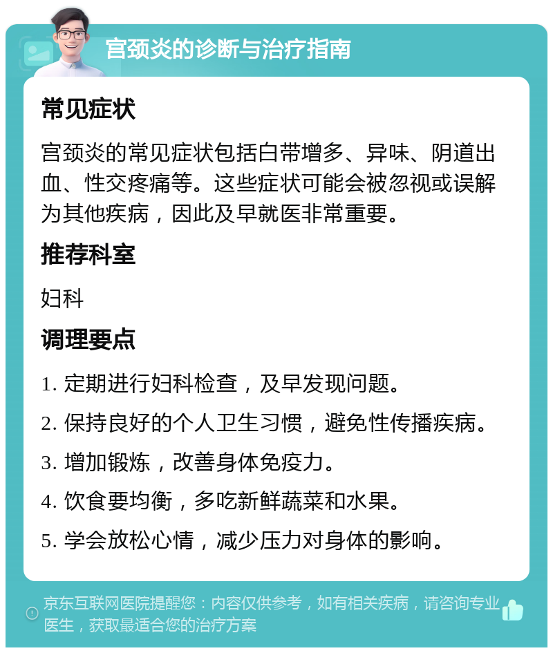 宫颈炎的诊断与治疗指南 常见症状 宫颈炎的常见症状包括白带增多、异味、阴道出血、性交疼痛等。这些症状可能会被忽视或误解为其他疾病，因此及早就医非常重要。 推荐科室 妇科 调理要点 1. 定期进行妇科检查，及早发现问题。 2. 保持良好的个人卫生习惯，避免性传播疾病。 3. 增加锻炼，改善身体免疫力。 4. 饮食要均衡，多吃新鲜蔬菜和水果。 5. 学会放松心情，减少压力对身体的影响。