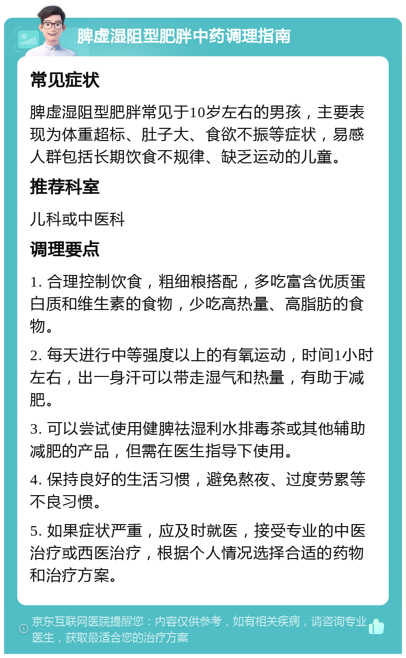 脾虚湿阻型肥胖中药调理指南 常见症状 脾虚湿阻型肥胖常见于10岁左右的男孩，主要表现为体重超标、肚子大、食欲不振等症状，易感人群包括长期饮食不规律、缺乏运动的儿童。 推荐科室 儿科或中医科 调理要点 1. 合理控制饮食，粗细粮搭配，多吃富含优质蛋白质和维生素的食物，少吃高热量、高脂肪的食物。 2. 每天进行中等强度以上的有氧运动，时间1小时左右，出一身汗可以带走湿气和热量，有助于减肥。 3. 可以尝试使用健脾祛湿利水排毒茶或其他辅助减肥的产品，但需在医生指导下使用。 4. 保持良好的生活习惯，避免熬夜、过度劳累等不良习惯。 5. 如果症状严重，应及时就医，接受专业的中医治疗或西医治疗，根据个人情况选择合适的药物和治疗方案。