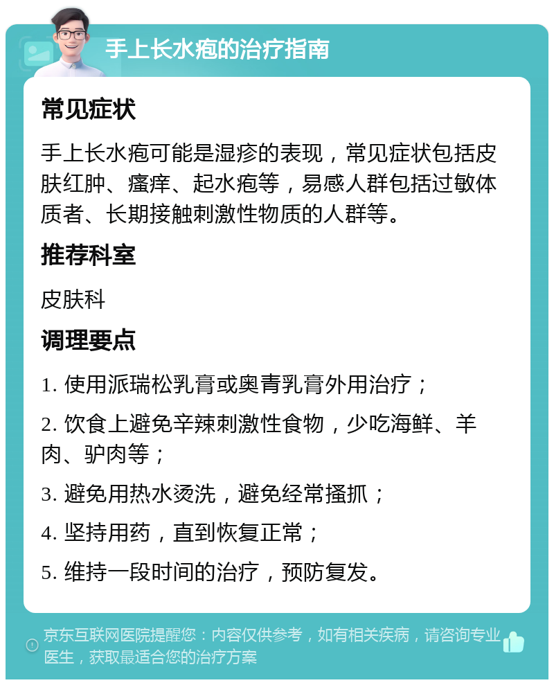 手上长水疱的治疗指南 常见症状 手上长水疱可能是湿疹的表现，常见症状包括皮肤红肿、瘙痒、起水疱等，易感人群包括过敏体质者、长期接触刺激性物质的人群等。 推荐科室 皮肤科 调理要点 1. 使用派瑞松乳膏或奥青乳膏外用治疗； 2. 饮食上避免辛辣刺激性食物，少吃海鲜、羊肉、驴肉等； 3. 避免用热水烫洗，避免经常搔抓； 4. 坚持用药，直到恢复正常； 5. 维持一段时间的治疗，预防复发。