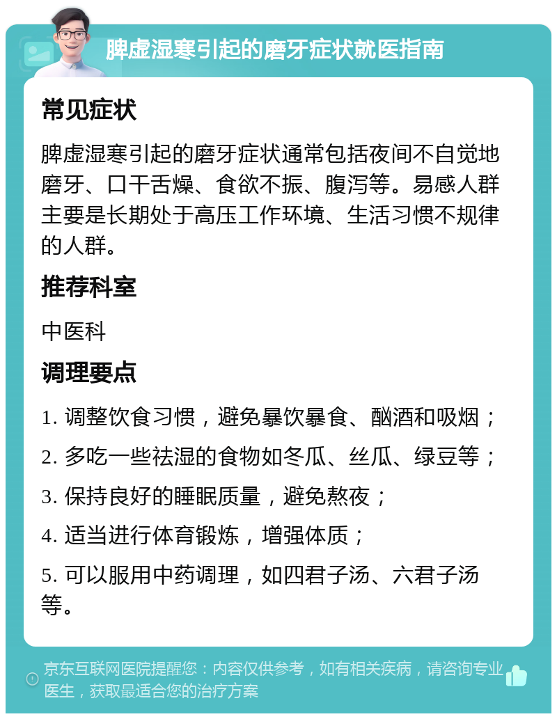 脾虚湿寒引起的磨牙症状就医指南 常见症状 脾虚湿寒引起的磨牙症状通常包括夜间不自觉地磨牙、口干舌燥、食欲不振、腹泻等。易感人群主要是长期处于高压工作环境、生活习惯不规律的人群。 推荐科室 中医科 调理要点 1. 调整饮食习惯，避免暴饮暴食、酗酒和吸烟； 2. 多吃一些祛湿的食物如冬瓜、丝瓜、绿豆等； 3. 保持良好的睡眠质量，避免熬夜； 4. 适当进行体育锻炼，增强体质； 5. 可以服用中药调理，如四君子汤、六君子汤等。