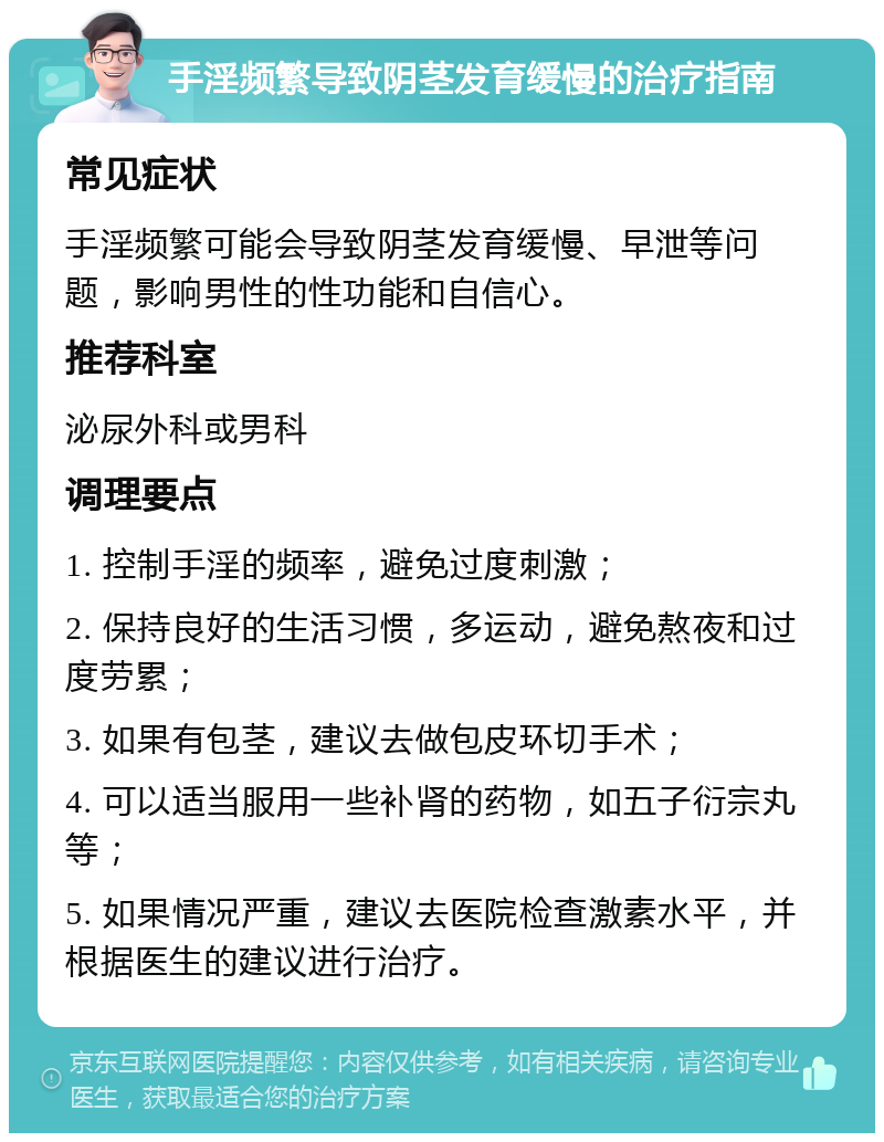 手淫频繁导致阴茎发育缓慢的治疗指南 常见症状 手淫频繁可能会导致阴茎发育缓慢、早泄等问题，影响男性的性功能和自信心。 推荐科室 泌尿外科或男科 调理要点 1. 控制手淫的频率，避免过度刺激； 2. 保持良好的生活习惯，多运动，避免熬夜和过度劳累； 3. 如果有包茎，建议去做包皮环切手术； 4. 可以适当服用一些补肾的药物，如五子衍宗丸等； 5. 如果情况严重，建议去医院检查激素水平，并根据医生的建议进行治疗。