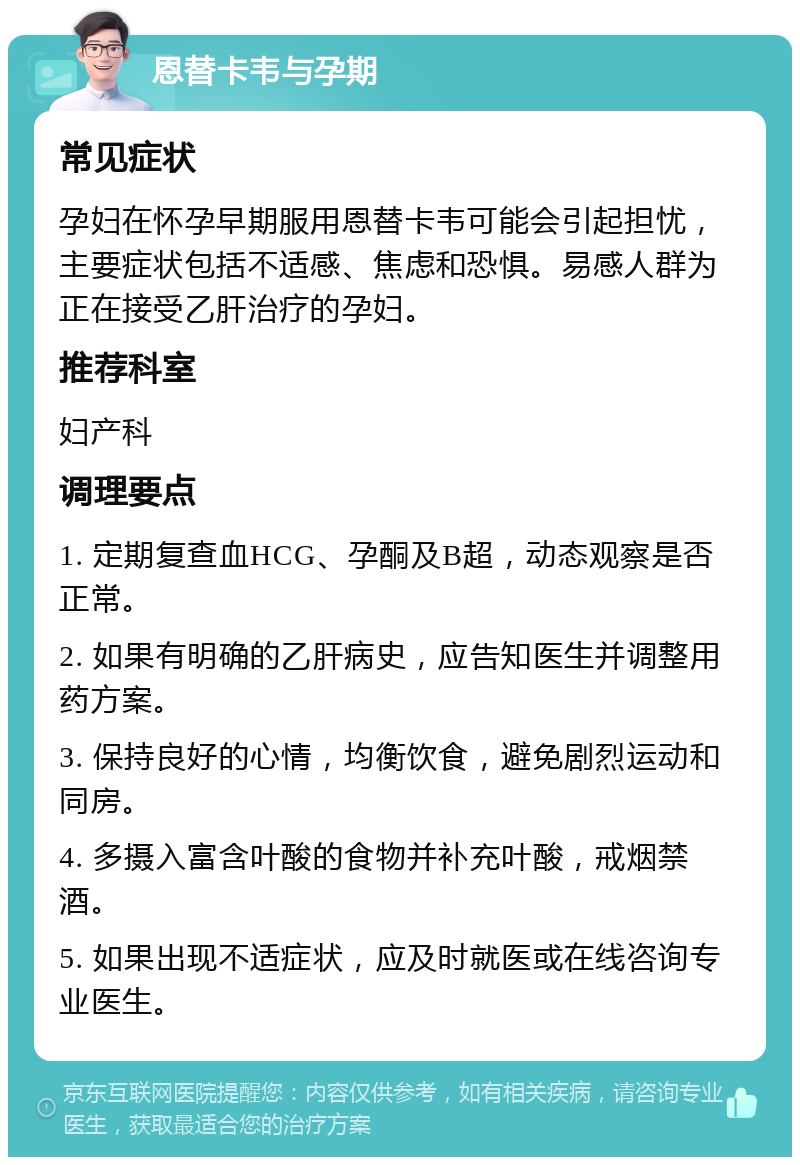 恩替卡韦与孕期 常见症状 孕妇在怀孕早期服用恩替卡韦可能会引起担忧，主要症状包括不适感、焦虑和恐惧。易感人群为正在接受乙肝治疗的孕妇。 推荐科室 妇产科 调理要点 1. 定期复查血HCG、孕酮及B超，动态观察是否正常。 2. 如果有明确的乙肝病史，应告知医生并调整用药方案。 3. 保持良好的心情，均衡饮食，避免剧烈运动和同房。 4. 多摄入富含叶酸的食物并补充叶酸，戒烟禁酒。 5. 如果出现不适症状，应及时就医或在线咨询专业医生。