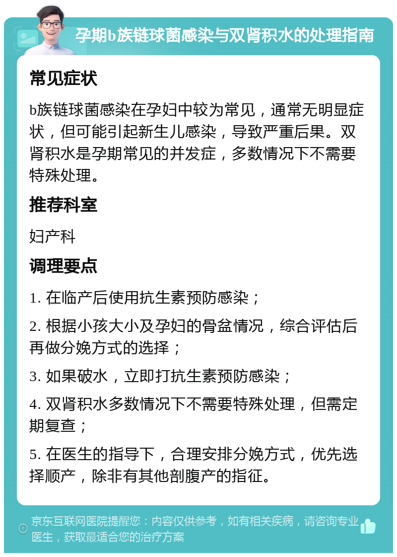 孕期b族链球菌感染与双肾积水的处理指南 常见症状 b族链球菌感染在孕妇中较为常见，通常无明显症状，但可能引起新生儿感染，导致严重后果。双肾积水是孕期常见的并发症，多数情况下不需要特殊处理。 推荐科室 妇产科 调理要点 1. 在临产后使用抗生素预防感染； 2. 根据小孩大小及孕妇的骨盆情况，综合评估后再做分娩方式的选择； 3. 如果破水，立即打抗生素预防感染； 4. 双肾积水多数情况下不需要特殊处理，但需定期复查； 5. 在医生的指导下，合理安排分娩方式，优先选择顺产，除非有其他剖腹产的指征。