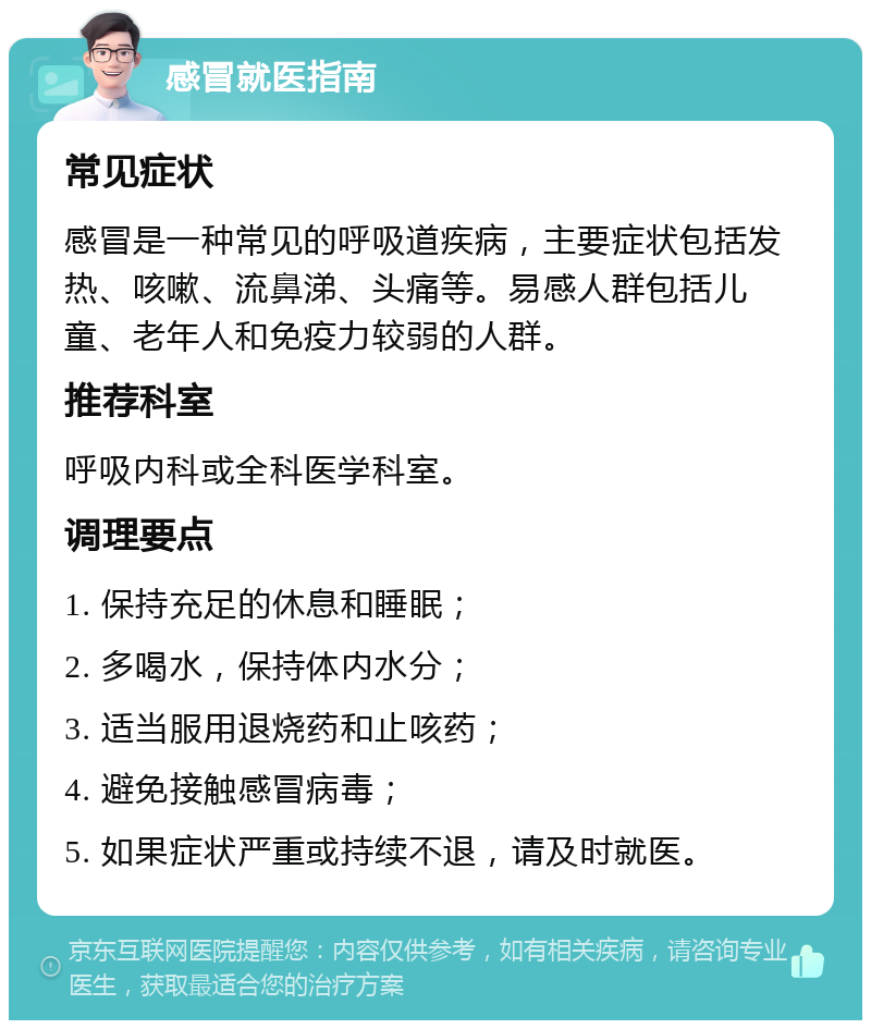 感冒就医指南 常见症状 感冒是一种常见的呼吸道疾病，主要症状包括发热、咳嗽、流鼻涕、头痛等。易感人群包括儿童、老年人和免疫力较弱的人群。 推荐科室 呼吸内科或全科医学科室。 调理要点 1. 保持充足的休息和睡眠； 2. 多喝水，保持体内水分； 3. 适当服用退烧药和止咳药； 4. 避免接触感冒病毒； 5. 如果症状严重或持续不退，请及时就医。