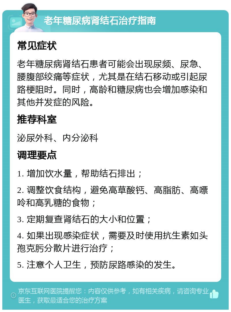 老年糖尿病肾结石治疗指南 常见症状 老年糖尿病肾结石患者可能会出现尿频、尿急、腰腹部绞痛等症状，尤其是在结石移动或引起尿路梗阻时。同时，高龄和糖尿病也会增加感染和其他并发症的风险。 推荐科室 泌尿外科、内分泌科 调理要点 1. 增加饮水量，帮助结石排出； 2. 调整饮食结构，避免高草酸钙、高脂肪、高嘌呤和高乳糖的食物； 3. 定期复查肾结石的大小和位置； 4. 如果出现感染症状，需要及时使用抗生素如头孢克肟分散片进行治疗； 5. 注意个人卫生，预防尿路感染的发生。