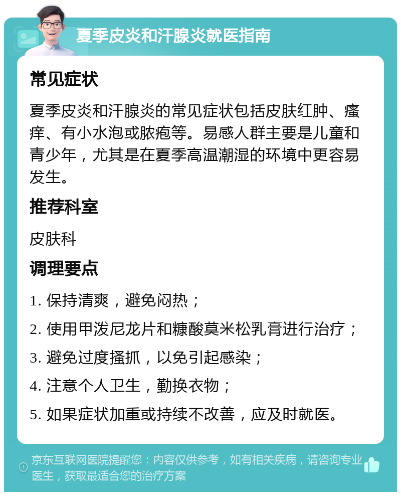 夏季皮炎和汗腺炎就医指南 常见症状 夏季皮炎和汗腺炎的常见症状包括皮肤红肿、瘙痒、有小水泡或脓疱等。易感人群主要是儿童和青少年，尤其是在夏季高温潮湿的环境中更容易发生。 推荐科室 皮肤科 调理要点 1. 保持清爽，避免闷热； 2. 使用甲泼尼龙片和糠酸莫米松乳膏进行治疗； 3. 避免过度搔抓，以免引起感染； 4. 注意个人卫生，勤换衣物； 5. 如果症状加重或持续不改善，应及时就医。