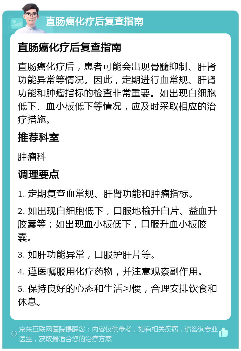 直肠癌化疗后复查指南 直肠癌化疗后复查指南 直肠癌化疗后，患者可能会出现骨髓抑制、肝肾功能异常等情况。因此，定期进行血常规、肝肾功能和肿瘤指标的检查非常重要。如出现白细胞低下、血小板低下等情况，应及时采取相应的治疗措施。 推荐科室 肿瘤科 调理要点 1. 定期复查血常规、肝肾功能和肿瘤指标。 2. 如出现白细胞低下，口服地榆升白片、益血升胶囊等；如出现血小板低下，口服升血小板胶囊。 3. 如肝功能异常，口服护肝片等。 4. 遵医嘱服用化疗药物，并注意观察副作用。 5. 保持良好的心态和生活习惯，合理安排饮食和休息。