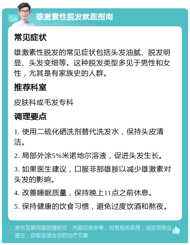 雄激素性脱发就医指南 常见症状 雄激素性脱发的常见症状包括头发油腻、脱发明显、头发变细等。这种脱发类型多见于男性和女性，尤其是有家族史的人群。 推荐科室 皮肤科或毛发专科 调理要点 1. 使用二硫化硒洗剂替代洗发水，保持头皮清洁。 2. 局部外涂5%米诺地尔溶液，促进头发生长。 3. 如果医生建议，口服非那雄胺以减少雄激素对头发的影响。 4. 改善睡眠质量，保持晚上11点之前休息。 5. 保持健康的饮食习惯，避免过度饮酒和熬夜。