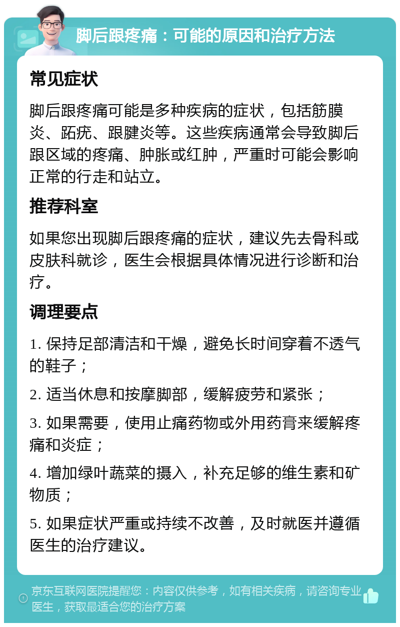 脚后跟疼痛：可能的原因和治疗方法 常见症状 脚后跟疼痛可能是多种疾病的症状，包括筋膜炎、跖疣、跟腱炎等。这些疾病通常会导致脚后跟区域的疼痛、肿胀或红肿，严重时可能会影响正常的行走和站立。 推荐科室 如果您出现脚后跟疼痛的症状，建议先去骨科或皮肤科就诊，医生会根据具体情况进行诊断和治疗。 调理要点 1. 保持足部清洁和干燥，避免长时间穿着不透气的鞋子； 2. 适当休息和按摩脚部，缓解疲劳和紧张； 3. 如果需要，使用止痛药物或外用药膏来缓解疼痛和炎症； 4. 增加绿叶蔬菜的摄入，补充足够的维生素和矿物质； 5. 如果症状严重或持续不改善，及时就医并遵循医生的治疗建议。