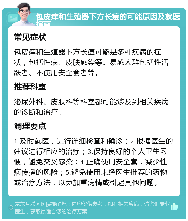 包皮痒和生殖器下方长痘的可能原因及就医指南 常见症状 包皮痒和生殖器下方长痘可能是多种疾病的症状，包括性病、皮肤感染等。易感人群包括性活跃者、不使用安全套者等。 推荐科室 泌尿外科、皮肤科等科室都可能涉及到相关疾病的诊断和治疗。 调理要点 1.及时就医，进行详细检查和确诊；2.根据医生的建议进行相应的治疗；3.保持良好的个人卫生习惯，避免交叉感染；4.正确使用安全套，减少性病传播的风险；5.避免使用未经医生推荐的药物或治疗方法，以免加重病情或引起其他问题。