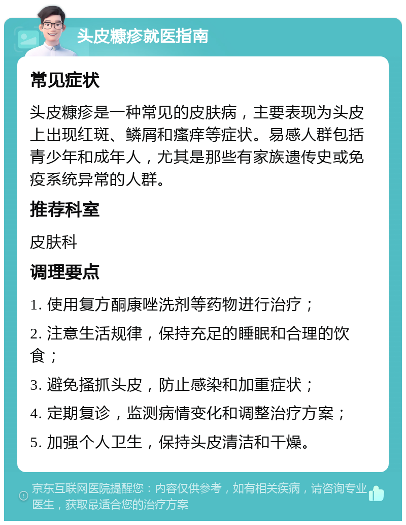 头皮糠疹就医指南 常见症状 头皮糠疹是一种常见的皮肤病，主要表现为头皮上出现红斑、鳞屑和瘙痒等症状。易感人群包括青少年和成年人，尤其是那些有家族遗传史或免疫系统异常的人群。 推荐科室 皮肤科 调理要点 1. 使用复方酮康唑洗剂等药物进行治疗； 2. 注意生活规律，保持充足的睡眠和合理的饮食； 3. 避免搔抓头皮，防止感染和加重症状； 4. 定期复诊，监测病情变化和调整治疗方案； 5. 加强个人卫生，保持头皮清洁和干燥。