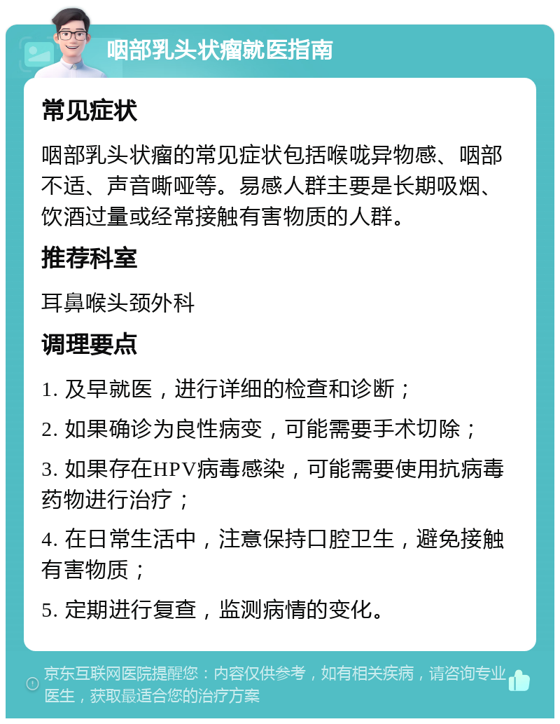 咽部乳头状瘤就医指南 常见症状 咽部乳头状瘤的常见症状包括喉咙异物感、咽部不适、声音嘶哑等。易感人群主要是长期吸烟、饮酒过量或经常接触有害物质的人群。 推荐科室 耳鼻喉头颈外科 调理要点 1. 及早就医，进行详细的检查和诊断； 2. 如果确诊为良性病变，可能需要手术切除； 3. 如果存在HPV病毒感染，可能需要使用抗病毒药物进行治疗； 4. 在日常生活中，注意保持口腔卫生，避免接触有害物质； 5. 定期进行复查，监测病情的变化。