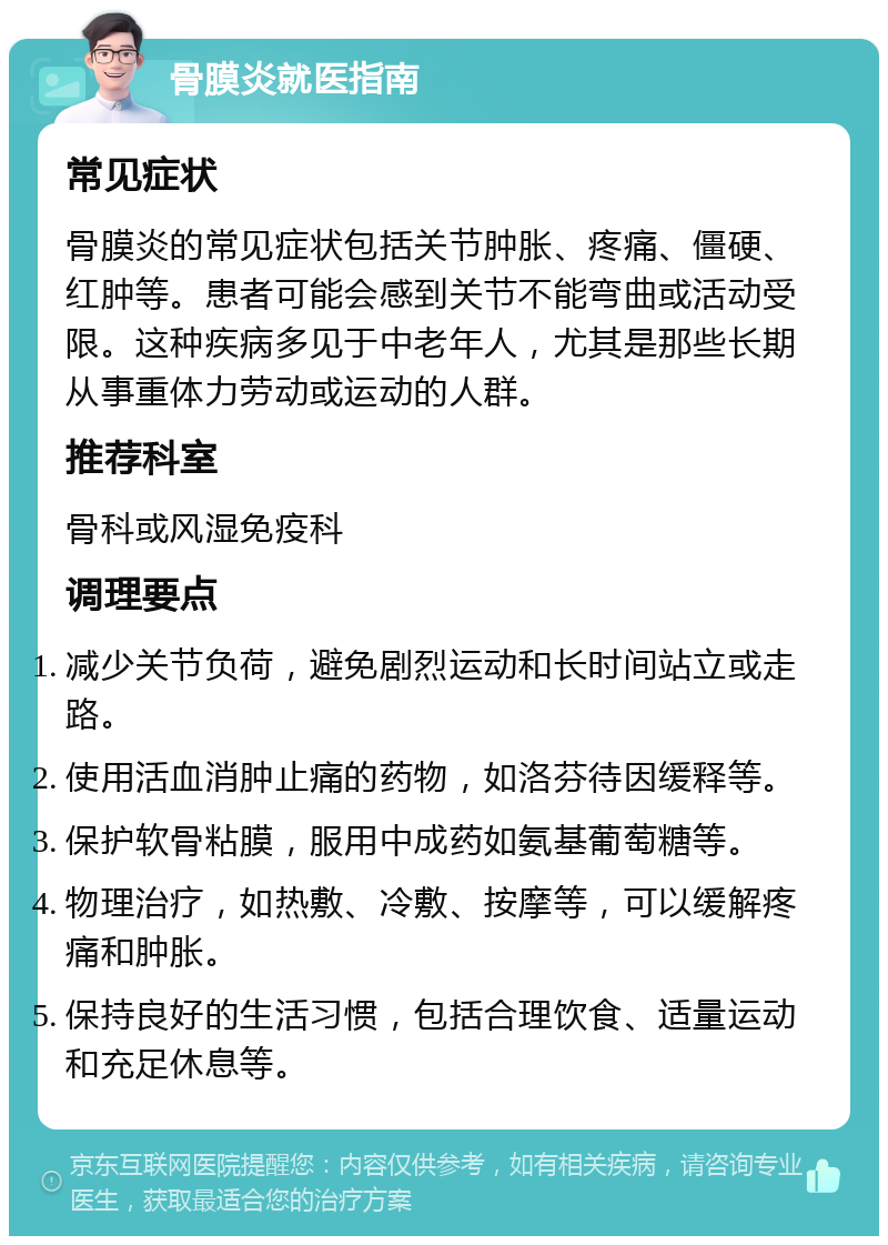 骨膜炎就医指南 常见症状 骨膜炎的常见症状包括关节肿胀、疼痛、僵硬、红肿等。患者可能会感到关节不能弯曲或活动受限。这种疾病多见于中老年人，尤其是那些长期从事重体力劳动或运动的人群。 推荐科室 骨科或风湿免疫科 调理要点 减少关节负荷，避免剧烈运动和长时间站立或走路。 使用活血消肿止痛的药物，如洛芬待因缓释等。 保护软骨粘膜，服用中成药如氨基葡萄糖等。 物理治疗，如热敷、冷敷、按摩等，可以缓解疼痛和肿胀。 保持良好的生活习惯，包括合理饮食、适量运动和充足休息等。