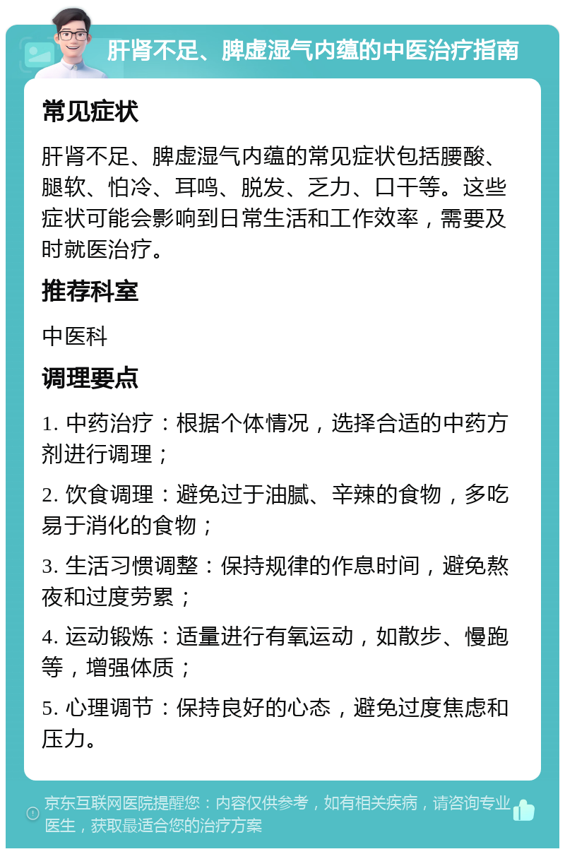 肝肾不足、脾虚湿气内蕴的中医治疗指南 常见症状 肝肾不足、脾虚湿气内蕴的常见症状包括腰酸、腿软、怕冷、耳鸣、脱发、乏力、口干等。这些症状可能会影响到日常生活和工作效率，需要及时就医治疗。 推荐科室 中医科 调理要点 1. 中药治疗：根据个体情况，选择合适的中药方剂进行调理； 2. 饮食调理：避免过于油腻、辛辣的食物，多吃易于消化的食物； 3. 生活习惯调整：保持规律的作息时间，避免熬夜和过度劳累； 4. 运动锻炼：适量进行有氧运动，如散步、慢跑等，增强体质； 5. 心理调节：保持良好的心态，避免过度焦虑和压力。