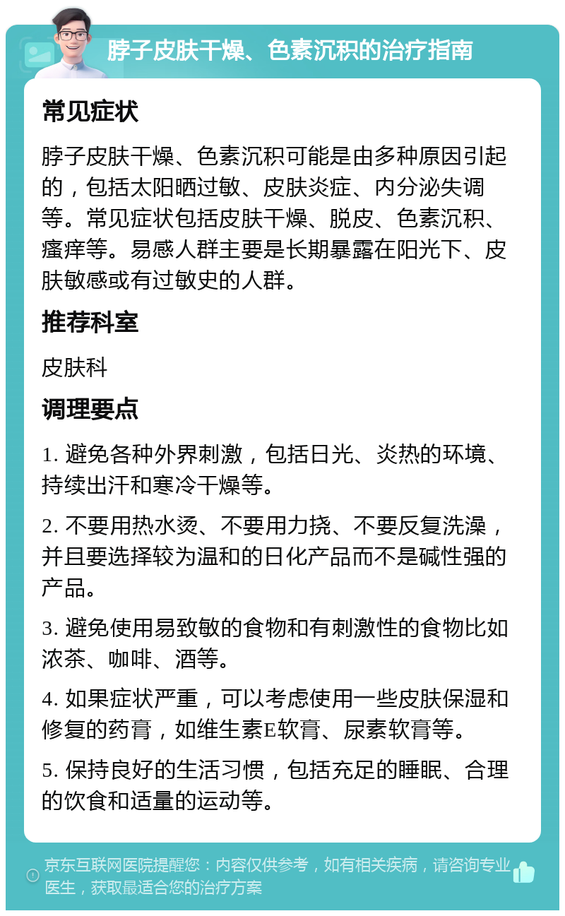 脖子皮肤干燥、色素沉积的治疗指南 常见症状 脖子皮肤干燥、色素沉积可能是由多种原因引起的，包括太阳晒过敏、皮肤炎症、内分泌失调等。常见症状包括皮肤干燥、脱皮、色素沉积、瘙痒等。易感人群主要是长期暴露在阳光下、皮肤敏感或有过敏史的人群。 推荐科室 皮肤科 调理要点 1. 避免各种外界刺激，包括日光、炎热的环境、持续出汗和寒冷干燥等。 2. 不要用热水烫、不要用力挠、不要反复洗澡，并且要选择较为温和的日化产品而不是碱性强的产品。 3. 避免使用易致敏的食物和有刺激性的食物比如浓茶、咖啡、酒等。 4. 如果症状严重，可以考虑使用一些皮肤保湿和修复的药膏，如维生素E软膏、尿素软膏等。 5. 保持良好的生活习惯，包括充足的睡眠、合理的饮食和适量的运动等。