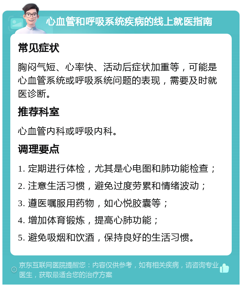 心血管和呼吸系统疾病的线上就医指南 常见症状 胸闷气短、心率快、活动后症状加重等，可能是心血管系统或呼吸系统问题的表现，需要及时就医诊断。 推荐科室 心血管内科或呼吸内科。 调理要点 1. 定期进行体检，尤其是心电图和肺功能检查； 2. 注意生活习惯，避免过度劳累和情绪波动； 3. 遵医嘱服用药物，如心悦胶囊等； 4. 增加体育锻炼，提高心肺功能； 5. 避免吸烟和饮酒，保持良好的生活习惯。