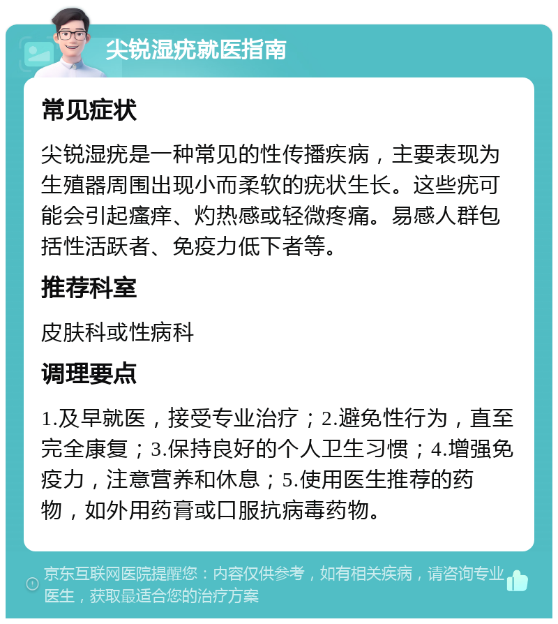 尖锐湿疣就医指南 常见症状 尖锐湿疣是一种常见的性传播疾病，主要表现为生殖器周围出现小而柔软的疣状生长。这些疣可能会引起瘙痒、灼热感或轻微疼痛。易感人群包括性活跃者、免疫力低下者等。 推荐科室 皮肤科或性病科 调理要点 1.及早就医，接受专业治疗；2.避免性行为，直至完全康复；3.保持良好的个人卫生习惯；4.增强免疫力，注意营养和休息；5.使用医生推荐的药物，如外用药膏或口服抗病毒药物。