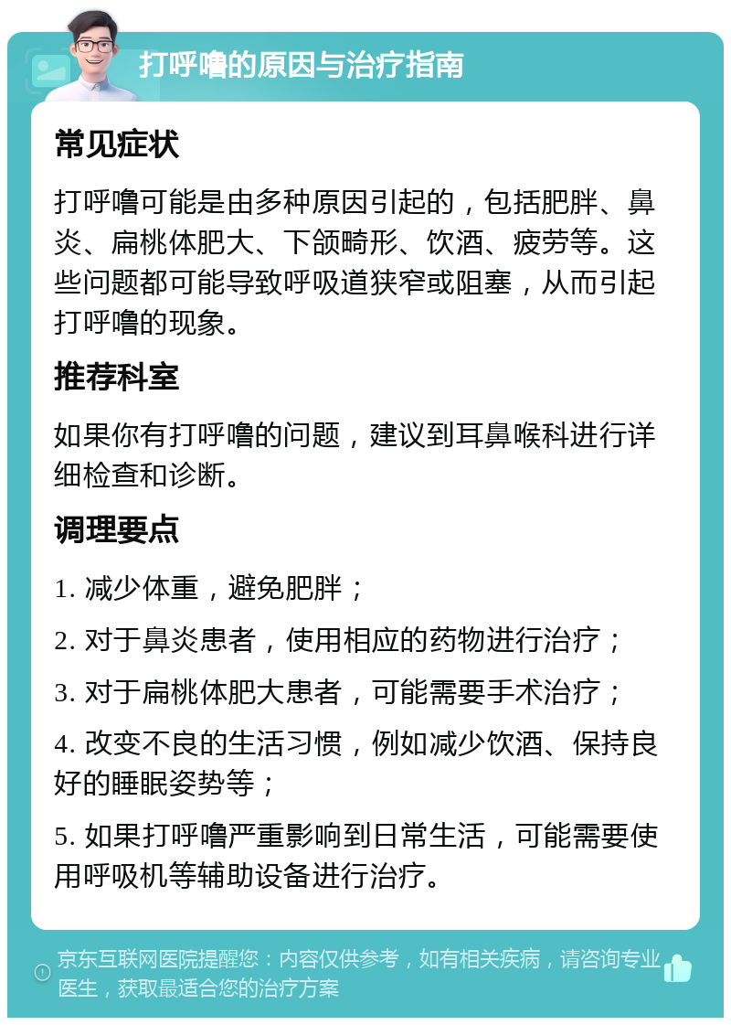 打呼噜的原因与治疗指南 常见症状 打呼噜可能是由多种原因引起的，包括肥胖、鼻炎、扁桃体肥大、下颌畸形、饮酒、疲劳等。这些问题都可能导致呼吸道狭窄或阻塞，从而引起打呼噜的现象。 推荐科室 如果你有打呼噜的问题，建议到耳鼻喉科进行详细检查和诊断。 调理要点 1. 减少体重，避免肥胖； 2. 对于鼻炎患者，使用相应的药物进行治疗； 3. 对于扁桃体肥大患者，可能需要手术治疗； 4. 改变不良的生活习惯，例如减少饮酒、保持良好的睡眠姿势等； 5. 如果打呼噜严重影响到日常生活，可能需要使用呼吸机等辅助设备进行治疗。