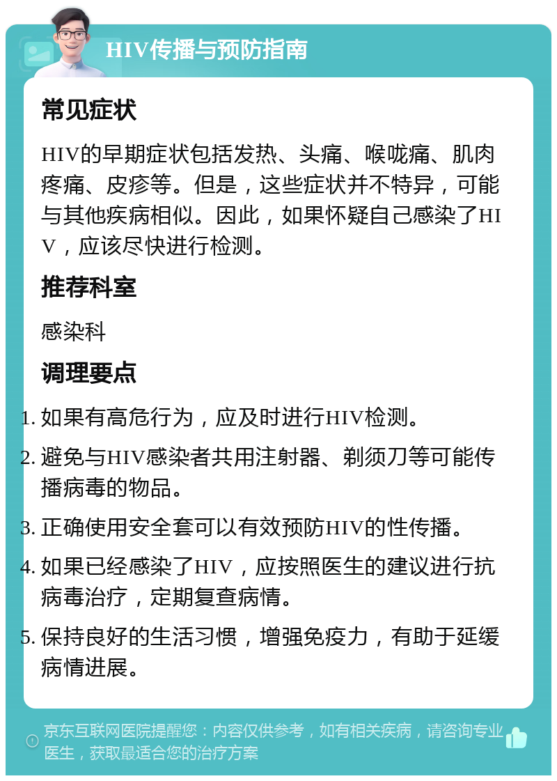 HIV传播与预防指南 常见症状 HIV的早期症状包括发热、头痛、喉咙痛、肌肉疼痛、皮疹等。但是，这些症状并不特异，可能与其他疾病相似。因此，如果怀疑自己感染了HIV，应该尽快进行检测。 推荐科室 感染科 调理要点 如果有高危行为，应及时进行HIV检测。 避免与HIV感染者共用注射器、剃须刀等可能传播病毒的物品。 正确使用安全套可以有效预防HIV的性传播。 如果已经感染了HIV，应按照医生的建议进行抗病毒治疗，定期复查病情。 保持良好的生活习惯，增强免疫力，有助于延缓病情进展。