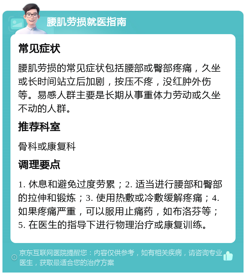 腰肌劳损就医指南 常见症状 腰肌劳损的常见症状包括腰部或臀部疼痛，久坐或长时间站立后加剧，按压不疼，没红肿外伤等。易感人群主要是长期从事重体力劳动或久坐不动的人群。 推荐科室 骨科或康复科 调理要点 1. 休息和避免过度劳累；2. 适当进行腰部和臀部的拉伸和锻炼；3. 使用热敷或冷敷缓解疼痛；4. 如果疼痛严重，可以服用止痛药，如布洛芬等；5. 在医生的指导下进行物理治疗或康复训练。