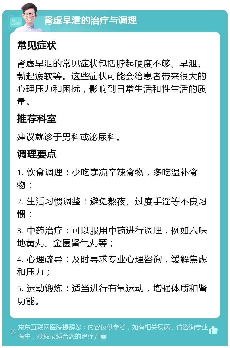 肾虚早泄的治疗与调理 常见症状 肾虚早泄的常见症状包括脖起硬度不够、早泄、勃起疲软等。这些症状可能会给患者带来很大的心理压力和困扰，影响到日常生活和性生活的质量。 推荐科室 建议就诊于男科或泌尿科。 调理要点 1. 饮食调理：少吃寒凉辛辣食物，多吃温补食物； 2. 生活习惯调整：避免熬夜、过度手淫等不良习惯； 3. 中药治疗：可以服用中药进行调理，例如六味地黄丸、金匮肾气丸等； 4. 心理疏导：及时寻求专业心理咨询，缓解焦虑和压力； 5. 运动锻炼：适当进行有氧运动，增强体质和肾功能。