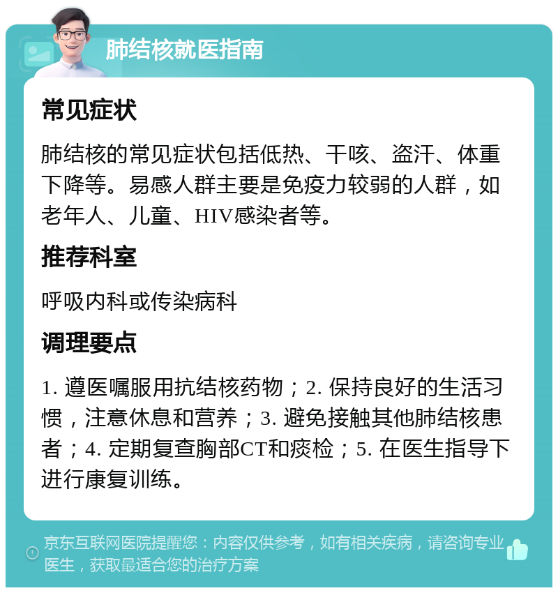 肺结核就医指南 常见症状 肺结核的常见症状包括低热、干咳、盗汗、体重下降等。易感人群主要是免疫力较弱的人群，如老年人、儿童、HIV感染者等。 推荐科室 呼吸内科或传染病科 调理要点 1. 遵医嘱服用抗结核药物；2. 保持良好的生活习惯，注意休息和营养；3. 避免接触其他肺结核患者；4. 定期复查胸部CT和痰检；5. 在医生指导下进行康复训练。