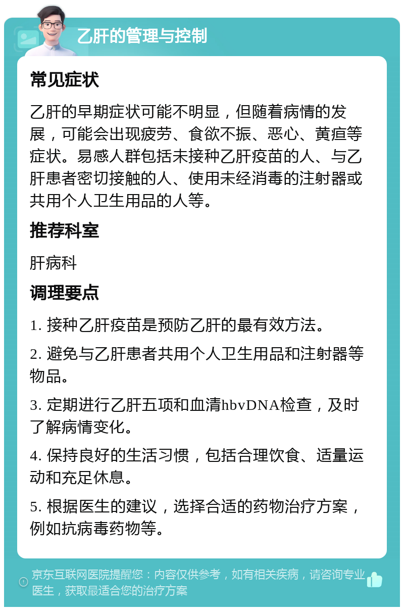 乙肝的管理与控制 常见症状 乙肝的早期症状可能不明显，但随着病情的发展，可能会出现疲劳、食欲不振、恶心、黄疸等症状。易感人群包括未接种乙肝疫苗的人、与乙肝患者密切接触的人、使用未经消毒的注射器或共用个人卫生用品的人等。 推荐科室 肝病科 调理要点 1. 接种乙肝疫苗是预防乙肝的最有效方法。 2. 避免与乙肝患者共用个人卫生用品和注射器等物品。 3. 定期进行乙肝五项和血清hbvDNA检查，及时了解病情变化。 4. 保持良好的生活习惯，包括合理饮食、适量运动和充足休息。 5. 根据医生的建议，选择合适的药物治疗方案，例如抗病毒药物等。