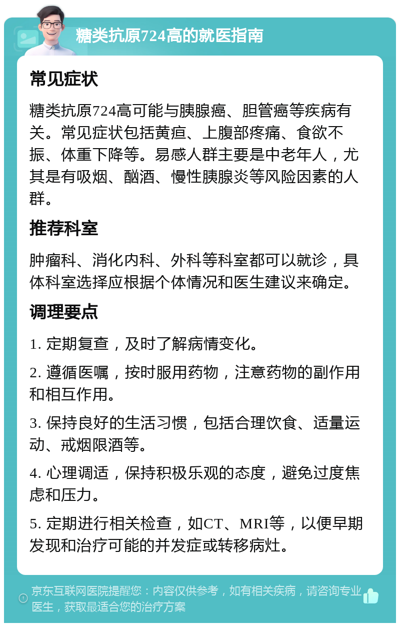 糖类抗原724高的就医指南 常见症状 糖类抗原724高可能与胰腺癌、胆管癌等疾病有关。常见症状包括黄疸、上腹部疼痛、食欲不振、体重下降等。易感人群主要是中老年人，尤其是有吸烟、酗酒、慢性胰腺炎等风险因素的人群。 推荐科室 肿瘤科、消化内科、外科等科室都可以就诊，具体科室选择应根据个体情况和医生建议来确定。 调理要点 1. 定期复查，及时了解病情变化。 2. 遵循医嘱，按时服用药物，注意药物的副作用和相互作用。 3. 保持良好的生活习惯，包括合理饮食、适量运动、戒烟限酒等。 4. 心理调适，保持积极乐观的态度，避免过度焦虑和压力。 5. 定期进行相关检查，如CT、MRI等，以便早期发现和治疗可能的并发症或转移病灶。