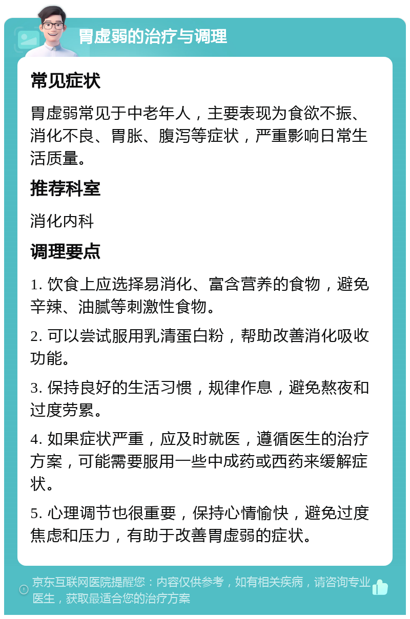 胃虚弱的治疗与调理 常见症状 胃虚弱常见于中老年人，主要表现为食欲不振、消化不良、胃胀、腹泻等症状，严重影响日常生活质量。 推荐科室 消化内科 调理要点 1. 饮食上应选择易消化、富含营养的食物，避免辛辣、油腻等刺激性食物。 2. 可以尝试服用乳清蛋白粉，帮助改善消化吸收功能。 3. 保持良好的生活习惯，规律作息，避免熬夜和过度劳累。 4. 如果症状严重，应及时就医，遵循医生的治疗方案，可能需要服用一些中成药或西药来缓解症状。 5. 心理调节也很重要，保持心情愉快，避免过度焦虑和压力，有助于改善胃虚弱的症状。