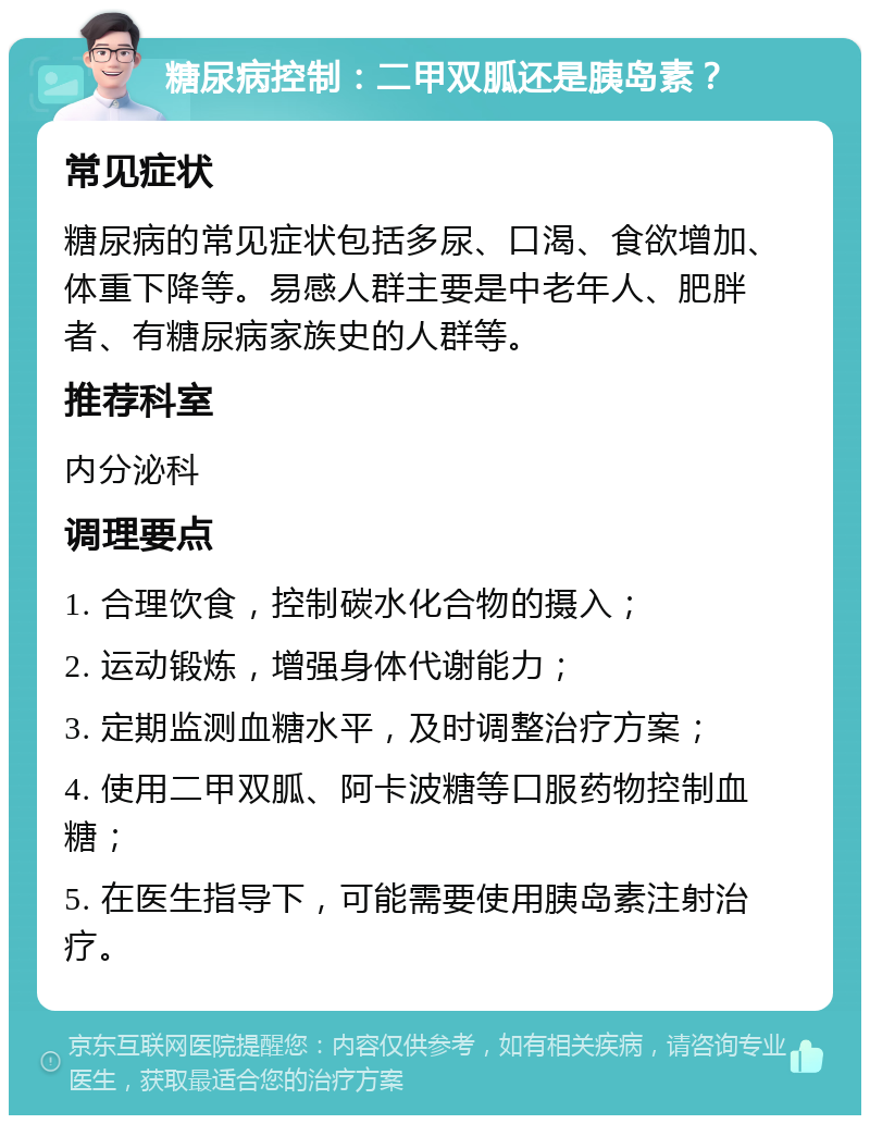 糖尿病控制：二甲双胍还是胰岛素？ 常见症状 糖尿病的常见症状包括多尿、口渴、食欲增加、体重下降等。易感人群主要是中老年人、肥胖者、有糖尿病家族史的人群等。 推荐科室 内分泌科 调理要点 1. 合理饮食，控制碳水化合物的摄入； 2. 运动锻炼，增强身体代谢能力； 3. 定期监测血糖水平，及时调整治疗方案； 4. 使用二甲双胍、阿卡波糖等口服药物控制血糖； 5. 在医生指导下，可能需要使用胰岛素注射治疗。