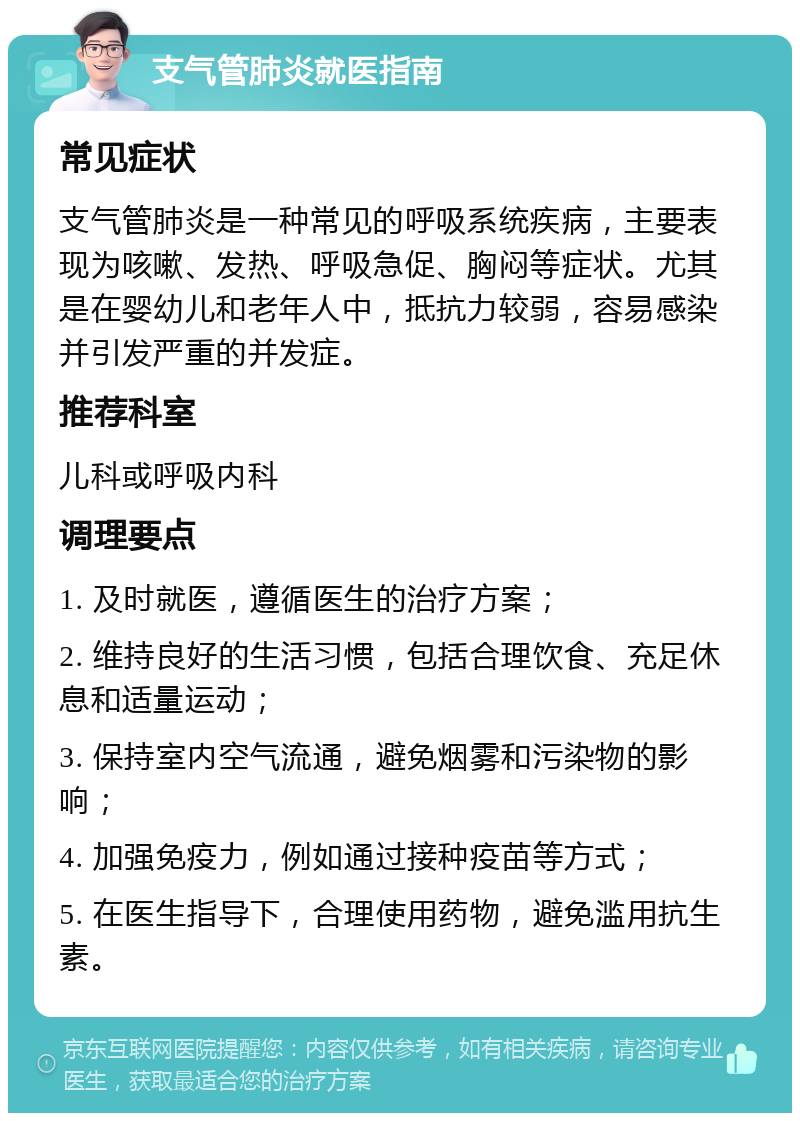 支气管肺炎就医指南 常见症状 支气管肺炎是一种常见的呼吸系统疾病，主要表现为咳嗽、发热、呼吸急促、胸闷等症状。尤其是在婴幼儿和老年人中，抵抗力较弱，容易感染并引发严重的并发症。 推荐科室 儿科或呼吸内科 调理要点 1. 及时就医，遵循医生的治疗方案； 2. 维持良好的生活习惯，包括合理饮食、充足休息和适量运动； 3. 保持室内空气流通，避免烟雾和污染物的影响； 4. 加强免疫力，例如通过接种疫苗等方式； 5. 在医生指导下，合理使用药物，避免滥用抗生素。