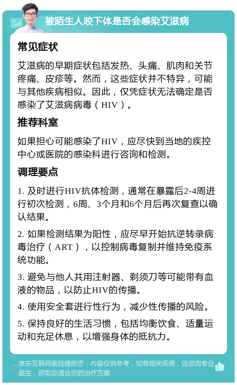 被陌生人咬下体是否会感染艾滋病 常见症状 艾滋病的早期症状包括发热、头痛、肌肉和关节疼痛、皮疹等。然而，这些症状并不特异，可能与其他疾病相似。因此，仅凭症状无法确定是否感染了艾滋病病毒（HIV）。 推荐科室 如果担心可能感染了HIV，应尽快到当地的疾控中心或医院的感染科进行咨询和检测。 调理要点 1. 及时进行HIV抗体检测，通常在暴露后2-4周进行初次检测，6周、3个月和6个月后再次复查以确认结果。 2. 如果检测结果为阳性，应尽早开始抗逆转录病毒治疗（ART），以控制病毒复制并维持免疫系统功能。 3. 避免与他人共用注射器、剃须刀等可能带有血液的物品，以防止HIV的传播。 4. 使用安全套进行性行为，减少性传播的风险。 5. 保持良好的生活习惯，包括均衡饮食、适量运动和充足休息，以增强身体的抵抗力。