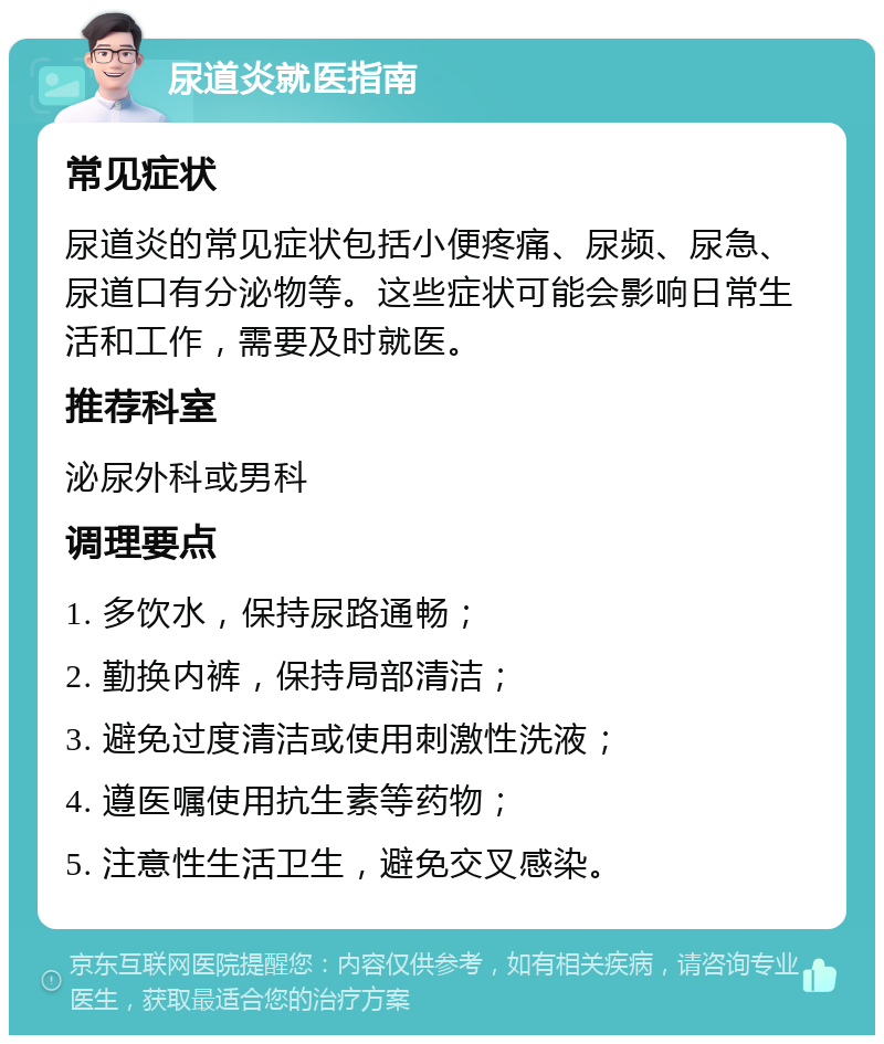 尿道炎就医指南 常见症状 尿道炎的常见症状包括小便疼痛、尿频、尿急、尿道口有分泌物等。这些症状可能会影响日常生活和工作，需要及时就医。 推荐科室 泌尿外科或男科 调理要点 1. 多饮水，保持尿路通畅； 2. 勤换内裤，保持局部清洁； 3. 避免过度清洁或使用刺激性洗液； 4. 遵医嘱使用抗生素等药物； 5. 注意性生活卫生，避免交叉感染。